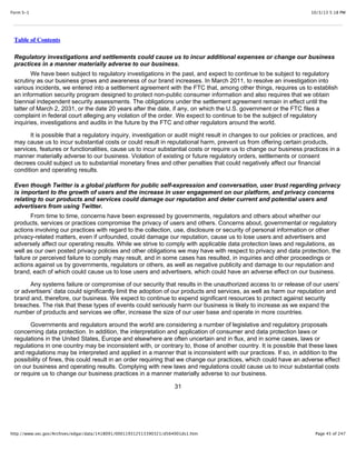 10/3/13 5:18 PMForm S-1
Page 45 of 247http://www.sec.gov/Archives/edgar/data/1418091/000119312513390321/d564001ds1.htm
Table of Contents
Regulatory investigations and settlements could cause us to incur additional expenses or change our business
practices in a manner materially adverse to our business.
We have been subject to regulatory investigations in the past, and expect to continue to be subject to regulatory
scrutiny as our business grows and awareness of our brand increases. In March 2011, to resolve an investigation into
various incidents, we entered into a settlement agreement with the FTC that, among other things, requires us to establish
an information security program designed to protect non-public consumer information and also requires that we obtain
biennial independent security assessments. The obligations under the settlement agreement remain in effect until the
latter of March 2, 2031, or the date 20 years after the date, if any, on which the U.S. government or the FTC files a
complaint in federal court alleging any violation of the order. We expect to continue to be the subject of regulatory
inquiries, investigations and audits in the future by the FTC and other regulators around the world.
It is possible that a regulatory inquiry, investigation or audit might result in changes to our policies or practices, and
may cause us to incur substantial costs or could result in reputational harm, prevent us from offering certain products,
services, features or functionalities, cause us to incur substantial costs or require us to change our business practices in a
manner materially adverse to our business. Violation of existing or future regulatory orders, settlements or consent
decrees could subject us to substantial monetary fines and other penalties that could negatively affect our financial
condition and operating results.
Even though Twitter is a global platform for public self-expression and conversation, user trust regarding privacy
is important to the growth of users and the increase in user engagement on our platform, and privacy concerns
relating to our products and services could damage our reputation and deter current and potential users and
advertisers from using Twitter.
From time to time, concerns have been expressed by governments, regulators and others about whether our
products, services or practices compromise the privacy of users and others. Concerns about, governmental or regulatory
actions involving our practices with regard to the collection, use, disclosure or security of personal information or other
privacy-related matters, even if unfounded, could damage our reputation, cause us to lose users and advertisers and
adversely affect our operating results. While we strive to comply with applicable data protection laws and regulations, as
well as our own posted privacy policies and other obligations we may have with respect to privacy and data protection, the
failure or perceived failure to comply may result, and in some cases has resulted, in inquiries and other proceedings or
actions against us by governments, regulators or others, as well as negative publicity and damage to our reputation and
brand, each of which could cause us to lose users and advertisers, which could have an adverse effect on our business.
Any systems failure or compromise of our security that results in the unauthorized access to or release of our users’
or advertisers’ data could significantly limit the adoption of our products and services, as well as harm our reputation and
brand and, therefore, our business. We expect to continue to expend significant resources to protect against security
breaches. The risk that these types of events could seriously harm our business is likely to increase as we expand the
number of products and services we offer, increase the size of our user base and operate in more countries.
Governments and regulators around the world are considering a number of legislative and regulatory proposals
concerning data protection. In addition, the interpretation and application of consumer and data protection laws or
regulations in the United States, Europe and elsewhere are often uncertain and in flux, and in some cases, laws or
regulations in one country may be inconsistent with, or contrary to, those of another country. It is possible that these laws
and regulations may be interpreted and applied in a manner that is inconsistent with our practices. If so, in addition to the
possibility of fines, this could result in an order requiring that we change our practices, which could have an adverse effect
on our business and operating results. Complying with new laws and regulations could cause us to incur substantial costs
or require us to change our business practices in a manner materially adverse to our business.
31
 