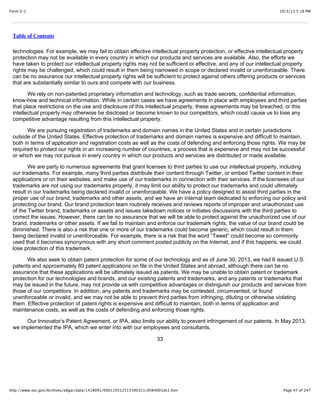 10/3/13 5:18 PMForm S-1
Page 47 of 247http://www.sec.gov/Archives/edgar/data/1418091/000119312513390321/d564001ds1.htm
Table of Contents
technologies. For example, we may fail to obtain effective intellectual property protection, or effective intellectual property
protection may not be available in every country in which our products and services are available. Also, the efforts we
have taken to protect our intellectual property rights may not be sufficient or effective, and any of our intellectual property
rights may be challenged, which could result in them being narrowed in scope or declared invalid or unenforceable. There
can be no assurance our intellectual property rights will be sufficient to protect against others offering products or services
that are substantially similar to ours and compete with our business.
We rely on non-patented proprietary information and technology, such as trade secrets, confidential information,
know-how and technical information. While in certain cases we have agreements in place with employees and third parties
that place restrictions on the use and disclosure of this intellectual property, these agreements may be breached, or this
intellectual property may otherwise be disclosed or become known to our competitors, which could cause us to lose any
competitive advantage resulting from this intellectual property.
We are pursuing registration of trademarks and domain names in the United States and in certain jurisdictions
outside of the United States. Effective protection of trademarks and domain names is expensive and difficult to maintain,
both in terms of application and registration costs as well as the costs of defending and enforcing those rights. We may be
required to protect our rights in an increasing number of countries, a process that is expensive and may not be successful
or which we may not pursue in every country in which our products and services are distributed or made available.
We are party to numerous agreements that grant licenses to third parties to use our intellectual property, including
our trademarks. For example, many third parties distribute their content through Twitter, or embed Twitter content in their
applications or on their websites, and make use of our trademarks in connection with their services. If the licensees of our
trademarks are not using our trademarks properly, it may limit our ability to protect our trademarks and could ultimately
result in our trademarks being declared invalid or unenforceable. We have a policy designed to assist third parties in the
proper use of our brand, trademarks and other assets, and we have an internal team dedicated to enforcing our policy and
protecting our brand. Our brand protection team routinely receives and reviews reports of improper and unauthorized use
of the Twitter brand, trademarks or assets and issues takedown notices or initiates discussions with the third parties to
correct the issues. However, there can be no assurance that we will be able to protect against the unauthorized use of our
brand, trademarks or other assets. If we fail to maintain and enforce our trademark rights, the value of our brand could be
diminished. There is also a risk that one or more of our trademarks could become generic, which could result in them
being declared invalid or unenforceable. For example, there is a risk that the word “Tweet” could become so commonly
used that it becomes synonymous with any short comment posted publicly on the Internet, and if this happens, we could
lose protection of this trademark.
We also seek to obtain patent protection for some of our technology and as of June 30, 2013, we had 6 issued U.S.
patents and approximately 80 patent applications on file in the United States and abroad, although there can be no
assurance that these applications will be ultimately issued as patents. We may be unable to obtain patent or trademark
protection for our technologies and brands, and our existing patents and trademarks, and any patents or trademarks that
may be issued in the future, may not provide us with competitive advantages or distinguish our products and services from
those of our competitors. In addition, any patents and trademarks may be contested, circumvented, or found
unenforceable or invalid, and we may not be able to prevent third parties from infringing, diluting or otherwise violating
them. Effective protection of patent rights is expensive and difficult to maintain, both in terms of application and
maintenance costs, as well as the costs of defending and enforcing those rights.
Our Innovator’s Patent Agreement, or IPA, also limits our ability to prevent infringement of our patents. In May 2013,
we implemented the IPA, which we enter into with our employees and consultants,
33
 