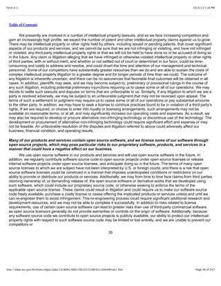 10/3/13 5:18 PMForm S-1
Page 49 of 247http://www.sec.gov/Archives/edgar/data/1418091/000119312513390321/d564001ds1.htm
Table of Contents
We presently are involved in a number of intellectual property lawsuits, and as we face increasing competition and
gain an increasingly high profile, we expect the number of patent and other intellectual property claims against us to grow.
There may be intellectual property or other rights held by others, including issued or pending patents, that cover significant
aspects of our products and services, and we cannot be sure that we are not infringing or violating, and have not infringed
or violated, any third-party intellectual property rights or that we will not be held to have done so or be accused of doing so
in the future. Any claim or litigation alleging that we have infringed or otherwise violated intellectual property or other rights
of third parties, with or without merit, and whether or not settled out of court or determined in our favor, could be time-
consuming and costly to address and resolve, and could divert the time and attention of our management and technical
personnel. Some of our competitors have substantially greater resources than we do and are able to sustain the costs of
complex intellectual property litigation to a greater degree and for longer periods of time than we could. The outcome of
any litigation is inherently uncertain, and there can be no assurances that favorable final outcomes will be obtained in all
cases. In addition, plaintiffs may seek, and we may become subject to, preliminary or provisional rulings in the course of
any such litigation, including potential preliminary injunctions requiring us to cease some or all of our operations. We may
decide to settle such lawsuits and disputes on terms that are unfavorable to us. Similarly, if any litigation to which we are a
party is resolved adversely, we may be subject to an unfavorable judgment that may not be reversed upon appeal. The
terms of such a settlement or judgment may require us to cease some or all of our operations or pay substantial amounts
to the other party. In addition, we may have to seek a license to continue practices found to be in violation of a third party’s
rights. If we are required, or choose to enter into royalty or licensing arrangements, such arrangements may not be
available on reasonable terms, or at all, and may significantly increase our operating costs and expenses. As a result, we
may also be required to develop or procure alternative non-infringing technology or discontinue use of the technology. The
development or procurement of alternative non-infringing technology could require significant effort and expense or may
not be feasible. An unfavorable resolution of the disputes and litigation referred to above could adversely affect our
business, financial condition, and operating results.
Many of our products and services contain open source software, and we license some of our software through
open source projects, which may pose particular risks to our proprietary software, products, and services in a
manner that could have a negative effect on our business.
We use open source software in our products and services and will use open source software in the future. In
addition, we regularly contribute software source code to open source projects under open source licenses or release
internal software projects under open source licenses, and anticipate doing so in the future. The terms of many open
source licenses to which we are subject have not been interpreted by U.S. or foreign courts, and there is a risk that open
source software licenses could be construed in a manner that imposes unanticipated conditions or restrictions on our
ability to provide or distribute our products or services. Additionally, we may from time to time face claims from third parties
claiming ownership of, or demanding release of, the open source software or derivative works that we developed using
such software, which could include our proprietary source code, or otherwise seeking to enforce the terms of the
applicable open source license. These claims could result in litigation and could require us to make our software source
code freely available, purchase a costly license or cease offering the implicated products or services unless and until we
can re-engineer them to avoid infringement. This re-engineering process could require significant additional research and
development resources, and we may not be able to complete it successfully. In addition to risks related to license
requirements, use of certain open source software can lead to greater risks than use of third-party commercial software,
as open source licensors generally do not provide warranties or controls on the origin of software. Additionally, because
any software source code we contribute to open source projects is publicly available, our ability to protect our intellectual
property rights with respect to such software source code may be limited or lost entirely, and we are unable to prevent our
competitors or
35
 