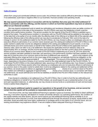 10/3/13 5:18 PMForm S-1
Page 50 of 247http://www.sec.gov/Archives/edgar/data/1418091/000119312513390321/d564001ds1.htm
Table of Contents
others from using such contributed software source code. Any of these risks could be difficult to eliminate or manage, and,
if not addressed, could have a negative effect on our business, financial condition and operating results.
We may expend substantial funds in connection with the tax liabilities that arise upon the initial settlement of
RSUs in connection with this offering, and the manner in which we fund that expenditure may have an adverse
effect on our financial condition.
We may expend substantial funds to satisfy tax withholding and remittance obligations when we settle a portion of
our RSUs granted prior to the date of this prospectus. Pre-2013 RSUs vest upon the satisfaction of both a service
condition and a performance condition. The service condition for the majority of the Pre-2013 RSUs is satisfied over a
period of four years. The performance condition in connection with our Pre-2013 RSUs will be satisfied on the earlier of
(i) the date that is the earlier of (x) six months after the effective date of this offering or (y) March 8th of the calendar year
following the effective date of this offering (which we may elect to accelerate to February 15th); and (ii) the date of a
change in control. On the settlement dates for the Pre-2013 RSUs, we may choose to allow our employees who are not
executive officers to sell shares of our common stock received upon the vesting and settlement of Pre-2013 RSUs in the
public market to satisfy their income tax obligations related to the vesting and settlement of such awards, or we may
withhold shares and remit income taxes on behalf of the holders of the Pre-2013 RSUs at the applicable minimum
statutory rates, which we refer to as a net settlement. We expect the applicable minimum statutory rates to be
approximately 40% on average, and the income taxes due would be based on the then-current value of the underlying
shares of our common stock. Based on the number of Pre-2013 RSUs outstanding as of June 30, 2013 for which the
service condition had been satisfied on that date, and assuming (i) the performance condition had been satisfied on that
date and (ii) that the price of our common stock at the time of settlement was equal to $ , which is the midpoint of the
estimated offering price range set forth on the cover page of this prospectus, we estimate that this tax obligation on the
initial settlement date would be approximately $ in the aggregate. The amount of this obligation could be higher or
lower, depending on the price of shares of our common stock on the initial settlement date for the Pre-2013 RSUs. To
settle these Pre-2013 RSUs on the initial settlement date, assuming a 40% tax withholding rate, if we choose to undertake
a net settlement of all of these awards rather than allowing our employees who are not executive officers to sell shares of
our common stock in the public market to satisfy their income tax obligations related to the vesting and settlement of Pre-
2013 RSUs, we would expect to deliver an aggregate of approximately shares of our common stock to Pre-2013
RSU holders and withhold an aggregate of approximately shares of our common stock. In connection with these
net settlements, we would withhold and remit the tax liabilities on behalf of the Pre-2013 RSU holders to the relevant tax
authorities in cash.
If we choose to undertake a net settlement of our Pre-2013 RSUs, then in order to fund the tax withholding and
remittance obligations on behalf of our Pre-2013 RSU holders, we would expect to use a substantial portion of our cash
and cash equivalent balances, or, alternatively, we may choose to borrow funds or a combination of cash and borrowed
funds to satisfy these obligations.
We may require additional capital to support our operations or the growth of our business, and we cannot be
certain that this capital will be available on reasonable terms when required, or at all.
From time to time, we may need additional financing to operate or grow our business. Our ability to obtain additional
financing, if and when required, will depend on investor and lender demand, our operating performance, the condition of
the capital markets and other factors, and we cannot assure you that additional financing will be available to us on
favorable terms when required, or at all. If we raise additional funds through the issuance of equity, equity-linked or debt
securities, those securities may have rights, preferences or privileges senior to the rights of our common stock, and our
existing stockholders may experience dilution. If we are unable to obtain adequate financing or financing on
36
 