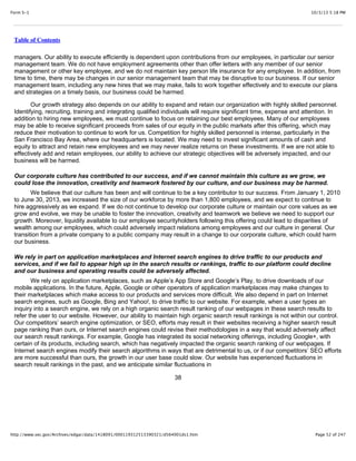 10/3/13 5:18 PMForm S-1
Page 52 of 247http://www.sec.gov/Archives/edgar/data/1418091/000119312513390321/d564001ds1.htm
Table of Contents
managers. Our ability to execute efficiently is dependent upon contributions from our employees, in particular our senior
management team. We do not have employment agreements other than offer letters with any member of our senior
management or other key employee, and we do not maintain key person life insurance for any employee. In addition, from
time to time, there may be changes in our senior management team that may be disruptive to our business. If our senior
management team, including any new hires that we may make, fails to work together effectively and to execute our plans
and strategies on a timely basis, our business could be harmed.
Our growth strategy also depends on our ability to expand and retain our organization with highly skilled personnel.
Identifying, recruiting, training and integrating qualified individuals will require significant time, expense and attention. In
addition to hiring new employees, we must continue to focus on retaining our best employees. Many of our employees
may be able to receive significant proceeds from sales of our equity in the public markets after this offering, which may
reduce their motivation to continue to work for us. Competition for highly skilled personnel is intense, particularly in the
San Francisco Bay Area, where our headquarters is located. We may need to invest significant amounts of cash and
equity to attract and retain new employees and we may never realize returns on these investments. If we are not able to
effectively add and retain employees, our ability to achieve our strategic objectives will be adversely impacted, and our
business will be harmed.
Our corporate culture has contributed to our success, and if we cannot maintain this culture as we grow, we
could lose the innovation, creativity and teamwork fostered by our culture, and our business may be harmed.
We believe that our culture has been and will continue to be a key contributor to our success. From January 1, 2010
to June 30, 2013, we increased the size of our workforce by more than 1,800 employees, and we expect to continue to
hire aggressively as we expand. If we do not continue to develop our corporate culture or maintain our core values as we
grow and evolve, we may be unable to foster the innovation, creativity and teamwork we believe we need to support our
growth. Moreover, liquidity available to our employee securityholders following this offering could lead to disparities of
wealth among our employees, which could adversely impact relations among employees and our culture in general. Our
transition from a private company to a public company may result in a change to our corporate culture, which could harm
our business.
We rely in part on application marketplaces and Internet search engines to drive traffic to our products and
services, and if we fail to appear high up in the search results or rankings, traffic to our platform could decline
and our business and operating results could be adversely affected.
We rely on application marketplaces, such as Apple’s App Store and Google’s Play, to drive downloads of our
mobile applications. In the future, Apple, Google or other operators of application marketplaces may make changes to
their marketplaces which make access to our products and services more difficult. We also depend in part on Internet
search engines, such as Google, Bing and Yahoo!, to drive traffic to our website. For example, when a user types an
inquiry into a search engine, we rely on a high organic search result ranking of our webpages in these search results to
refer the user to our website. However, our ability to maintain high organic search result rankings is not within our control.
Our competitors’ search engine optimization, or SEO, efforts may result in their websites receiving a higher search result
page ranking than ours, or Internet search engines could revise their methodologies in a way that would adversely affect
our search result rankings. For example, Google has integrated its social networking offerings, including Google+, with
certain of its products, including search, which has negatively impacted the organic search ranking of our webpages. If
Internet search engines modify their search algorithms in ways that are detrimental to us, or if our competitors’ SEO efforts
are more successful than ours, the growth in our user base could slow. Our website has experienced fluctuations in
search result rankings in the past, and we anticipate similar fluctuations in
38
 