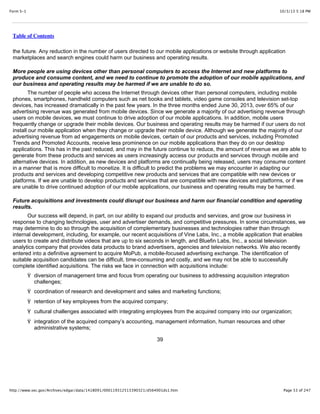 10/3/13 5:18 PMForm S-1
Page 53 of 247http://www.sec.gov/Archives/edgar/data/1418091/000119312513390321/d564001ds1.htm
Table of Contents
the future. Any reduction in the number of users directed to our mobile applications or website through application
marketplaces and search engines could harm our business and operating results.
More people are using devices other than personal computers to access the Internet and new platforms to
produce and consume content, and we need to continue to promote the adoption of our mobile applications, and
our business and operating results may be harmed if we are unable to do so.
The number of people who access the Internet through devices other than personal computers, including mobile
phones, smartphones, handheld computers such as net books and tablets, video game consoles and television set-top
devices, has increased dramatically in the past few years. In the three months ended June 30, 2013, over 65% of our
advertising revenue was generated from mobile devices. Since we generate a majority of our advertising revenue through
users on mobile devices, we must continue to drive adoption of our mobile applications. In addition, mobile users
frequently change or upgrade their mobile devices. Our business and operating results may be harmed if our users do not
install our mobile application when they change or upgrade their mobile device. Although we generate the majority of our
advertising revenue from ad engagements on mobile devices, certain of our products and services, including Promoted
Trends and Promoted Accounts, receive less prominence on our mobile applications than they do on our desktop
applications. This has in the past reduced, and may in the future continue to reduce, the amount of revenue we are able to
generate from these products and services as users increasingly access our products and services through mobile and
alternative devices. In addition, as new devices and platforms are continually being released, users may consume content
in a manner that is more difficult to monetize. It is difficult to predict the problems we may encounter in adapting our
products and services and developing competitive new products and services that are compatible with new devices or
platforms. If we are unable to develop products and services that are compatible with new devices and platforms, or if we
are unable to drive continued adoption of our mobile applications, our business and operating results may be harmed.
Future acquisitions and investments could disrupt our business and harm our financial condition and operating
results.
Our success will depend, in part, on our ability to expand our products and services, and grow our business in
response to changing technologies, user and advertiser demands, and competitive pressures. In some circumstances, we
may determine to do so through the acquisition of complementary businesses and technologies rather than through
internal development, including, for example, our recent acquisitions of Vine Labs, Inc., a mobile application that enables
users to create and distribute videos that are up to six seconds in length, and Bluefin Labs, Inc., a social television
analytics company that provides data products to brand advertisers, agencies and television networks. We also recently
entered into a definitive agreement to acquire MoPub, a mobile-focused advertising exchange. The identification of
suitable acquisition candidates can be difficult, time-consuming and costly, and we may not be able to successfully
complete identified acquisitions. The risks we face in connection with acquisitions include:
Ÿ diversion of management time and focus from operating our business to addressing acquisition integration
challenges;
Ÿ coordination of research and development and sales and marketing functions;
Ÿ retention of key employees from the acquired company;
Ÿ cultural challenges associated with integrating employees from the acquired company into our organization;
Ÿ integration of the acquired company’s accounting, management information, human resources and other
administrative systems;
39
 