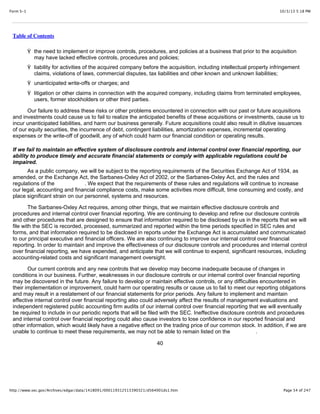 10/3/13 5:18 PMForm S-1
Page 54 of 247http://www.sec.gov/Archives/edgar/data/1418091/000119312513390321/d564001ds1.htm
Table of Contents
Ÿ the need to implement or improve controls, procedures, and policies at a business that prior to the acquisition
may have lacked effective controls, procedures and policies;
Ÿ liability for activities of the acquired company before the acquisition, including intellectual property infringement
claims, violations of laws, commercial disputes, tax liabilities and other known and unknown liabilities;
Ÿ unanticipated write-offs or charges; and
Ÿ litigation or other claims in connection with the acquired company, including claims from terminated employees,
users, former stockholders or other third parties.
Our failure to address these risks or other problems encountered in connection with our past or future acquisitions
and investments could cause us to fail to realize the anticipated benefits of these acquisitions or investments, cause us to
incur unanticipated liabilities, and harm our business generally. Future acquisitions could also result in dilutive issuances
of our equity securities, the incurrence of debt, contingent liabilities, amortization expenses, incremental operating
expenses or the write-off of goodwill, any of which could harm our financial condition or operating results.
If we fail to maintain an effective system of disclosure controls and internal control over financial reporting, our
ability to produce timely and accurate financial statements or comply with applicable regulations could be
impaired.
As a public company, we will be subject to the reporting requirements of the Securities Exchange Act of 1934, as
amended, or the Exchange Act, the Sarbanes-Oxley Act of 2002, or the Sarbanes-Oxley Act, and the rules and
regulations of the . We expect that the requirements of these rules and regulations will continue to increase
our legal, accounting and financial compliance costs, make some activities more difficult, time consuming and costly, and
place significant strain on our personnel, systems and resources.
The Sarbanes-Oxley Act requires, among other things, that we maintain effective disclosure controls and
procedures and internal control over financial reporting. We are continuing to develop and refine our disclosure controls
and other procedures that are designed to ensure that information required to be disclosed by us in the reports that we will
file with the SEC is recorded, processed, summarized and reported within the time periods specified in SEC rules and
forms, and that information required to be disclosed in reports under the Exchange Act is accumulated and communicated
to our principal executive and financial officers. We are also continuing to improve our internal control over financial
reporting. In order to maintain and improve the effectiveness of our disclosure controls and procedures and internal control
over financial reporting, we have expended, and anticipate that we will continue to expend, significant resources, including
accounting-related costs and significant management oversight.
Our current controls and any new controls that we develop may become inadequate because of changes in
conditions in our business. Further, weaknesses in our disclosure controls or our internal control over financial reporting
may be discovered in the future. Any failure to develop or maintain effective controls, or any difficulties encountered in
their implementation or improvement, could harm our operating results or cause us to fail to meet our reporting obligations
and may result in a restatement of our financial statements for prior periods. Any failure to implement and maintain
effective internal control over financial reporting also could adversely affect the results of management evaluations and
independent registered public accounting firm audits of our internal control over financial reporting that we will eventually
be required to include in our periodic reports that will be filed with the SEC. Ineffective disclosure controls and procedures
and internal control over financial reporting could also cause investors to lose confidence in our reported financial and
other information, which would likely have a negative effect on the trading price of our common stock. In addition, if we are
unable to continue to meet these requirements, we may not be able to remain listed on the .
40
 