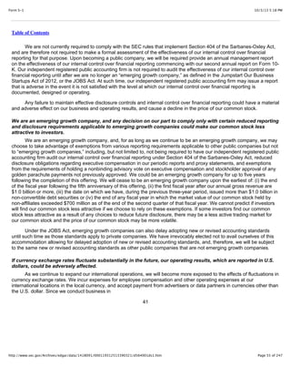 10/3/13 5:18 PMForm S-1
Page 55 of 247http://www.sec.gov/Archives/edgar/data/1418091/000119312513390321/d564001ds1.htm
Table of Contents
We are not currently required to comply with the SEC rules that implement Section 404 of the Sarbanes-Oxley Act,
and are therefore not required to make a formal assessment of the effectiveness of our internal control over financial
reporting for that purpose. Upon becoming a public company, we will be required provide an annual management report
on the effectiveness of our internal control over financial reporting commencing with our second annual report on Form 10-
K. Our independent registered public accounting firm is not required to audit the effectiveness of our internal control over
financial reporting until after we are no longer an “emerging growth company,” as defined in the Jumpstart Our Business
Startups Act of 2012, or the JOBS Act. At such time, our independent registered public accounting firm may issue a report
that is adverse in the event it is not satisfied with the level at which our internal control over financial reporting is
documented, designed or operating.
Any failure to maintain effective disclosure controls and internal control over financial reporting could have a material
and adverse effect on our business and operating results, and cause a decline in the price of our common stock.
We are an emerging growth company, and any decision on our part to comply only with certain reduced reporting
and disclosure requirements applicable to emerging growth companies could make our common stock less
attractive to investors.
We are an emerging growth company, and, for as long as we continue to be an emerging growth company, we may
choose to take advantage of exemptions from various reporting requirements applicable to other public companies but not
to “emerging growth companies,” including, but not limited to, not being required to have our independent registered public
accounting firm audit our internal control over financial reporting under Section 404 of the Sarbanes-Oxley Act, reduced
disclosure obligations regarding executive compensation in our periodic reports and proxy statements, and exemptions
from the requirements of holding a nonbinding advisory vote on executive compensation and stockholder approval of any
golden parachute payments not previously approved. We could be an emerging growth company for up to five years
following the completion of this offering. We will cease to be an emerging growth company upon the earliest of: (i) the end
of the fiscal year following the fifth anniversary of this offering, (ii) the first fiscal year after our annual gross revenue are
$1.0 billion or more, (iii) the date on which we have, during the previous three-year period, issued more than $1.0 billion in
non-convertible debt securities or (iv) the end of any fiscal year in which the market value of our common stock held by
non-affiliates exceeded $700 million as of the end of the second quarter of that fiscal year. We cannot predict if investors
will find our common stock less attractive if we choose to rely on these exemptions. If some investors find our common
stock less attractive as a result of any choices to reduce future disclosure, there may be a less active trading market for
our common stock and the price of our common stock may be more volatile.
Under the JOBS Act, emerging growth companies can also delay adopting new or revised accounting standards
until such time as those standards apply to private companies. We have irrevocably elected not to avail ourselves of this
accommodation allowing for delayed adoption of new or revised accounting standards, and, therefore, we will be subject
to the same new or revised accounting standards as other public companies that are not emerging growth companies.
If currency exchange rates fluctuate substantially in the future, our operating results, which are reported in U.S.
dollars, could be adversely affected.
As we continue to expand our international operations, we will become more exposed to the effects of fluctuations in
currency exchange rates. We incur expenses for employee compensation and other operating expenses at our
international locations in the local currency, and accept payment from advertisers or data partners in currencies other than
the U.S. dollar. Since we conduct business in
41
 