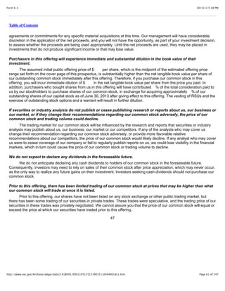 10/3/13 5:18 PMForm S-1
Page 61 of 247http://www.sec.gov/Archives/edgar/data/1418091/000119312513390321/d564001ds1.htm
Table of Contents
agreements or commitments for any specific material acquisitions at this time. Our management will have considerable
discretion in the application of the net proceeds, and you will not have the opportunity, as part of your investment decision,
to assess whether the proceeds are being used appropriately. Until the net proceeds are used, they may be placed in
investments that do not produce significant income or that may lose value.
Purchasers in this offering will experience immediate and substantial dilution in the book value of their
investment.
The assumed initial public offering price of $ per share, which is the midpoint of the estimated offering price
range set forth on the cover page of this prospectus, is substantially higher than the net tangible book value per share of
our outstanding common stock immediately after this offering. Therefore, if you purchase our common stock in this
offering, you will incur immediate dilution of $ in the net tangible book value per share from the price you paid. In
addition, purchasers who bought shares from us in this offering will have contributed % of the total consideration paid to
us by our stockholders to purchase shares of our common stock, in exchange for acquiring approximately % of our
outstanding shares of our capital stock as of June 30, 2013 after giving effect to this offering. The vesting of RSUs and the
exercise of outstanding stock options and a warrant will result in further dilution.
If securities or industry analysts do not publish or cease publishing research or reports about us, our business or
our market, or if they change their recommendations regarding our common stock adversely, the price of our
common stock and trading volume could decline.
The trading market for our common stock will be influenced by the research and reports that securities or industry
analysts may publish about us, our business, our market or our competitors. If any of the analysts who may cover us
change their recommendation regarding our common stock adversely, or provide more favorable relative
recommendations about our competitors, the price of our common stock would likely decline. If any analyst who may cover
us were to cease coverage of our company or fail to regularly publish reports on us, we could lose visibility in the financial
markets, which in turn could cause the price of our common stock or trading volume to decline.
We do not expect to declare any dividends in the foreseeable future.
We do not anticipate declaring any cash dividends to holders of our common stock in the foreseeable future.
Consequently, investors may need to rely on sales of their common stock after price appreciation, which may never occur,
as the only way to realize any future gains on their investment. Investors seeking cash dividends should not purchase our
common stock.
Prior to this offering, there has been limited trading of our common stock at prices that may be higher than what
our common stock will trade at once it is listed.
Prior to this offering, our shares have not been listed on any stock exchange or other public trading market, but
there has been some trading of our securities in private trades. These trades were speculative, and the trading price of our
securities in these trades was privately negotiated. We cannot assure you that the price of our common stock will equal or
exceed the price at which our securities have traded prior to this offering.
47
 