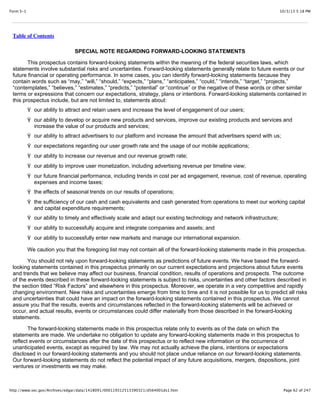 10/3/13 5:18 PMForm S-1
Page 62 of 247http://www.sec.gov/Archives/edgar/data/1418091/000119312513390321/d564001ds1.htm
Table of Contents
SPECIAL NOTE REGARDING FORWARD-LOOKING STATEMENTS
This prospectus contains forward-looking statements within the meaning of the federal securities laws, which
statements involve substantial risks and uncertainties. Forward-looking statements generally relate to future events or our
future financial or operating performance. In some cases, you can identify forward-looking statements because they
contain words such as “may,” “will,” “should,” “expects,” “plans,” “anticipates,” “could,” “intends,” “target,” “projects,”
“contemplates,” “believes,” “estimates,” “predicts,” “potential” or “continue” or the negative of these words or other similar
terms or expressions that concern our expectations, strategy, plans or intentions. Forward-looking statements contained in
this prospectus include, but are not limited to, statements about:
Ÿ our ability to attract and retain users and increase the level of engagement of our users;
Ÿ our ability to develop or acquire new products and services, improve our existing products and services and
increase the value of our products and services;
Ÿ our ability to attract advertisers to our platform and increase the amount that advertisers spend with us;
Ÿ our expectations regarding our user growth rate and the usage of our mobile applications;
Ÿ our ability to increase our revenue and our revenue growth rate;
Ÿ our ability to improve user monetization, including advertising revenue per timeline view;
Ÿ our future financial performance, including trends in cost per ad engagement, revenue, cost of revenue, operating
expenses and income taxes;
Ÿ the effects of seasonal trends on our results of operations;
Ÿ the sufficiency of our cash and cash equivalents and cash generated from operations to meet our working capital
and capital expenditure requirements;
Ÿ our ability to timely and effectively scale and adapt our existing technology and network infrastructure;
Ÿ our ability to successfully acquire and integrate companies and assets; and
Ÿ our ability to successfully enter new markets and manage our international expansion.
We caution you that the foregoing list may not contain all of the forward-looking statements made in this prospectus.
You should not rely upon forward-looking statements as predictions of future events. We have based the forward-
looking statements contained in this prospectus primarily on our current expectations and projections about future events
and trends that we believe may affect our business, financial condition, results of operations and prospects. The outcome
of the events described in these forward-looking statements is subject to risks, uncertainties and other factors described in
the section titled “Risk Factors” and elsewhere in this prospectus. Moreover, we operate in a very competitive and rapidly
changing environment. New risks and uncertainties emerge from time to time and it is not possible for us to predict all risks
and uncertainties that could have an impact on the forward-looking statements contained in this prospectus. We cannot
assure you that the results, events and circumstances reflected in the forward-looking statements will be achieved or
occur, and actual results, events or circumstances could differ materially from those described in the forward-looking
statements.
The forward-looking statements made in this prospectus relate only to events as of the date on which the
statements are made. We undertake no obligation to update any forward-looking statements made in this prospectus to
reflect events or circumstances after the date of this prospectus or to reflect new information or the occurrence of
unanticipated events, except as required by law. We may not actually achieve the plans, intentions or expectations
disclosed in our forward-looking statements and you should not place undue reliance on our forward-looking statements.
Our forward-looking statements do not reflect the potential impact of any future acquisitions, mergers, dispositions, joint
ventures or investments we may make.
 