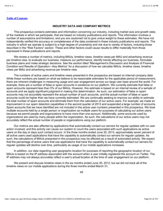 10/3/13 5:18 PMForm S-1
Page 64 of 247http://www.sec.gov/Archives/edgar/data/1418091/000119312513390321/d564001ds1.htm
Table of Contents
INDUSTRY DATA AND COMPANY METRICS
This prospectus contains estimates and information concerning our industry, including market size and growth rates
of the markets in which we participate, that are based on industry publications and reports. This information involves a
number of assumptions and limitations, and you are cautioned not to give undue weight to these estimates. We have not
independently verified the accuracy or completeness of the data contained in these industry publications and reports. The
industry in which we operate is subject to a high degree of uncertainty and risk due to variety of factors, including those
described in the “Risk Factors” section. These and other factors could cause results to differ materially from those
expressed in these publications and reports.
We review a number of metrics, including MAUs, timeline views, timeline views per MAU and advertising revenue
per timeline view, to evaluate our business, measure our performance, identify trends affecting our business, formulate
business plans and make strategic decisions. See the section titled “Management’s Discussion and Analysis of Financial
Condition and Results of Operation—Key Metrics” for a discussion of how we calculate MAUs, timeline views, timeline
views per MAU and advertising revenue per timeline view.
The numbers of active users and timeline views presented in this prospectus are based on internal company data.
While these numbers are based on what we believe to be reasonable estimates for the applicable period of measurement,
there are inherent challenges in measuring usage and user engagement across our large user base around the world. For
example, there are a number of false or spam accounts in existence on our platform. We currently estimate that false or
spam accounts represent less than 5% of our MAUs. However, this estimate is based on an internal review of a sample of
accounts and we apply significant judgment in making this determination. As such, our estimation of false or spam
accounts may not accurately represent the actual number of such accounts, and the actual number of false or spam
accounts could be higher than we have currently estimated. We are continually seeking to improve our ability to estimate
the total number of spam accounts and eliminate them from the calculation of our active users. For example, we made an
improvement in our spam detection capabilities in the second quarter of 2013 and suspended a large number of accounts.
Spam accounts that we have identified are not included in the active user numbers presented in this prospectus. We treat
multiple accounts held by a single person or organization as multiple users for purposes of calculating our active users
because we permit people and organizations to have more than one account. Additionally, some accounts used by
organizations are used by many people within the organization. As such, the calculations of our active users may not
accurately reflect the actual number of people or organizations using our platform.
Our metrics are also affected by applications that automatically contact our servers for regular updates with no user
action involved, and this activity can cause our system to count the users associated with such applications as active
users on the day or days such contact occurs. In the three months ended June 30, 2013, approximately seven percent of
all active users used applications that have the capability to automatically contact our servers for regular updates. As
such, the calculations of MAUs presented in this prospectus may be affected as a result of automated activity. We expect
that the percentage of active users that use applications that have the capability to automatically contact our servers for
regular updates will decline over time, particularly as usage of our mobile applications increases.
In addition, our data regarding user geographic location for purposes of reporting the geographic location of our
MAUs is based on the IP address associated with the account when a user initially registered the account on Twitter. The
IP address may not always accurately reflect a user’s actual location at the time of user engagement on our platform.
We present and discuss timeline views in the six months ended June 30, 2012, but we did not track all of the
timeline views on our mobile applications during the three months ended March 31,
49
 