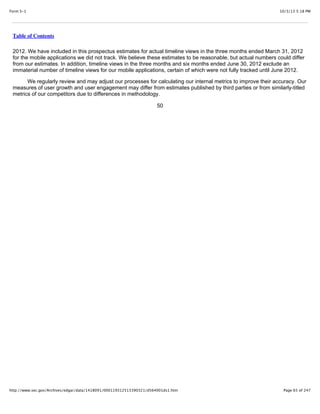 10/3/13 5:18 PMForm S-1
Page 65 of 247http://www.sec.gov/Archives/edgar/data/1418091/000119312513390321/d564001ds1.htm
Table of Contents
2012. We have included in this prospectus estimates for actual timeline views in the three months ended March 31, 2012
for the mobile applications we did not track. We believe these estimates to be reasonable, but actual numbers could differ
from our estimates. In addition, timeline views in the three months and six months ended June 30, 2012 exclude an
immaterial number of timeline views for our mobile applications, certain of which were not fully tracked until June 2012.
We regularly review and may adjust our processes for calculating our internal metrics to improve their accuracy. Our
measures of user growth and user engagement may differ from estimates published by third parties or from similarly-titled
metrics of our competitors due to differences in methodology.
50
 