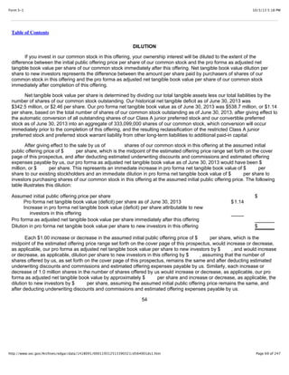 10/3/13 5:18 PMForm S-1
Page 69 of 247http://www.sec.gov/Archives/edgar/data/1418091/000119312513390321/d564001ds1.htm
Table of Contents
DILUTION
If you invest in our common stock in this offering, your ownership interest will be diluted to the extent of the
difference between the initial public offering price per share of our common stock and the pro forma as adjusted net
tangible book value per share of our common stock immediately after this offering. Net tangible book value dilution per
share to new investors represents the difference between the amount per share paid by purchasers of shares of our
common stock in this offering and the pro forma as adjusted net tangible book value per share of our common stock
immediately after completion of this offering.
Net tangible book value per share is determined by dividing our total tangible assets less our total liabilities by the
number of shares of our common stock outstanding. Our historical net tangible deficit as of June 30, 2013 was
$342.5 million, or $2.46 per share. Our pro forma net tangible book value as of June 30, 2013 was $538.7 million, or $1.14
per share, based on the total number of shares of our common stock outstanding as of June 30, 2013, after giving effect to
the automatic conversion of all outstanding shares of our Class A junior preferred stock and our convertible preferred
stock as of June 30, 2013 into an aggregate of 333,099,000 shares of our common stock, which conversion will occur
immediately prior to the completion of this offering, and the resulting reclassification of the restricted Class A junior
preferred stock and preferred stock warrant liability from other long-term liabilities to additional paid-in capital.
After giving effect to the sale by us of shares of our common stock in this offering at the assumed initial
public offering price of $ per share, which is the midpoint of the estimated offering price range set forth on the cover
page of this prospectus, and after deducting estimated underwriting discounts and commissions and estimated offering
expenses payable by us, our pro forma as adjusted net tangible book value as of June 30, 2013 would have been $
million, or $ per share. This represents an immediate increase in pro forma net tangible book value of $ per
share to our existing stockholders and an immediate dilution in pro forma net tangible book value of $ per share to
investors purchasing shares of our common stock in this offering at the assumed initial public offering price. The following
table illustrates this dilution:
Assumed initial public offering price per share $
Pro forma net tangible book value (deficit) per share as of June 30, 2013 $1.14
Increase in pro forma net tangible book value (deficit) per share attributable to new
investors in this offering
Pro forma as adjusted net tangible book value per share immediately after this offering
Dilution in pro forma net tangible book value per share to new investors in this offering $
Each $1.00 increase or decrease in the assumed initial public offering price of $ per share, which is the
midpoint of the estimated offering price range set forth on the cover page of this prospectus, would increase or decrease,
as applicable, our pro forma as adjusted net tangible book value per share to new investors by $ , and would increase
or decrease, as applicable, dilution per share to new investors in this offering by $ , assuming that the number of
shares offered by us, as set forth on the cover page of this prospectus, remains the same and after deducting estimated
underwriting discounts and commissions and estimated offering expenses payable by us. Similarly, each increase or
decrease of 1.0 million shares in the number of shares offered by us would increase or decrease, as applicable, our pro
forma as adjusted net tangible book value by approximately $ per share and increase or decrease, as applicable, the
dilution to new investors by $ per share, assuming the assumed initial public offering price remains the same, and
after deducting underwriting discounts and commissions and estimated offering expenses payable by us.
54
 