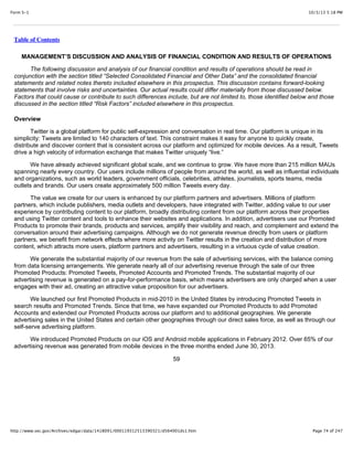 10/3/13 5:18 PMForm S-1
Page 74 of 247http://www.sec.gov/Archives/edgar/data/1418091/000119312513390321/d564001ds1.htm
Table of Contents
MANAGEMENT’S DISCUSSION AND ANALYSIS OF FINANCIAL CONDITION AND RESULTS OF OPERATIONS
The following discussion and analysis of our financial condition and results of operations should be read in
conjunction with the section titled “Selected Consolidated Financial and Other Data” and the consolidated financial
statements and related notes thereto included elsewhere in this prospectus. This discussion contains forward-looking
statements that involve risks and uncertainties. Our actual results could differ materially from those discussed below.
Factors that could cause or contribute to such differences include, but are not limited to, those identified below and those
discussed in the section titled “Risk Factors” included elsewhere in this prospectus.
Overview
Twitter is a global platform for public self-expression and conversation in real time. Our platform is unique in its
simplicity: Tweets are limited to 140 characters of text. This constraint makes it easy for anyone to quickly create,
distribute and discover content that is consistent across our platform and optimized for mobile devices. As a result, Tweets
drive a high velocity of information exchange that makes Twitter uniquely “live.”
We have already achieved significant global scale, and we continue to grow. We have more than 215 million MAUs
spanning nearly every country. Our users include millions of people from around the world, as well as influential individuals
and organizations, such as world leaders, government officials, celebrities, athletes, journalists, sports teams, media
outlets and brands. Our users create approximately 500 million Tweets every day.
The value we create for our users is enhanced by our platform partners and advertisers. Millions of platform
partners, which include publishers, media outlets and developers, have integrated with Twitter, adding value to our user
experience by contributing content to our platform, broadly distributing content from our platform across their properties
and using Twitter content and tools to enhance their websites and applications. In addition, advertisers use our Promoted
Products to promote their brands, products and services, amplify their visibility and reach, and complement and extend the
conversation around their advertising campaigns. Although we do not generate revenue directly from users or platform
partners, we benefit from network effects where more activity on Twitter results in the creation and distribution of more
content, which attracts more users, platform partners and advertisers, resulting in a virtuous cycle of value creation.
We generate the substantial majority of our revenue from the sale of advertising services, with the balance coming
from data licensing arrangements. We generate nearly all of our advertising revenue through the sale of our three
Promoted Products: Promoted Tweets, Promoted Accounts and Promoted Trends. The substantial majority of our
advertising revenue is generated on a pay-for-performance basis, which means advertisers are only charged when a user
engages with their ad, creating an attractive value proposition for our advertisers.
We launched our first Promoted Products in mid-2010 in the United States by introducing Promoted Tweets in
search results and Promoted Trends. Since that time, we have expanded our Promoted Products to add Promoted
Accounts and extended our Promoted Products across our platform and to additional geographies. We generate
advertising sales in the United States and certain other geographies through our direct sales force, as well as through our
self-serve advertising platform.
We introduced Promoted Products on our iOS and Android mobile applications in February 2012. Over 65% of our
advertising revenue was generated from mobile devices in the three months ended June 30, 2013.
59
 