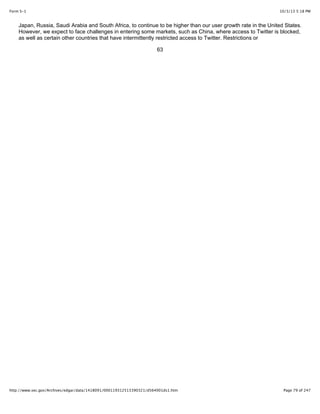 10/3/13 5:18 PMForm S-1
Page 79 of 247http://www.sec.gov/Archives/edgar/data/1418091/000119312513390321/d564001ds1.htm
Japan, Russia, Saudi Arabia and South Africa, to continue to be higher than our user growth rate in the United States.
However, we expect to face challenges in entering some markets, such as China, where access to Twitter is blocked,
as well as certain other countries that have intermittently restricted access to Twitter. Restrictions or
63
 