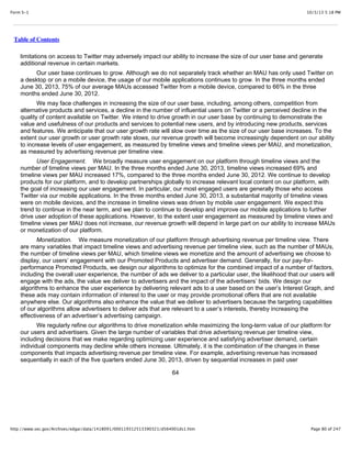 10/3/13 5:18 PMForm S-1
Page 80 of 247http://www.sec.gov/Archives/edgar/data/1418091/000119312513390321/d564001ds1.htm
Table of Contents
limitations on access to Twitter may adversely impact our ability to increase the size of our user base and generate
additional revenue in certain markets.
Our user base continues to grow. Although we do not separately track whether an MAU has only used Twitter on
a desktop or on a mobile device, the usage of our mobile applications continues to grow. In the three months ended
June 30, 2013, 75% of our average MAUs accessed Twitter from a mobile device, compared to 66% in the three
months ended June 30, 2012.
We may face challenges in increasing the size of our user base, including, among others, competition from
alternative products and services, a decline in the number of influential users on Twitter or a perceived decline in the
quality of content available on Twitter. We intend to drive growth in our user base by continuing to demonstrate the
value and usefulness of our products and services to potential new users, and by introducing new products, services
and features. We anticipate that our user growth rate will slow over time as the size of our user base increases. To the
extent our user growth or user growth rate slows, our revenue growth will become increasingly dependent on our ability
to increase levels of user engagement, as measured by timeline views and timeline views per MAU, and monetization,
as measured by advertising revenue per timeline view.
User Engagement. We broadly measure user engagement on our platform through timeline views and the
number of timeline views per MAU. In the three months ended June 30, 2013, timeline views increased 69% and
timeline views per MAU increased 17%, compared to the three months ended June 30, 2012. We continue to develop
products for our platform, and to develop partnerships globally to increase relevant local content on our platform, with
the goal of increasing our user engagement. In particular, our most engaged users are generally those who access
Twitter via our mobile applications. In the three months ended June 30, 2013, a substantial majority of timeline views
were on mobile devices, and the increase in timeline views was driven by mobile user engagement. We expect this
trend to continue in the near term, and we plan to continue to develop and improve our mobile applications to further
drive user adoption of these applications. However, to the extent user engagement as measured by timeline views and
timeline views per MAU does not increase, our revenue growth will depend in large part on our ability to increase MAUs
or monetization of our platform.
Monetization. We measure monetization of our platform through advertising revenue per timeline view. There
are many variables that impact timeline views and advertising revenue per timeline view, such as the number of MAUs,
the number of timeline views per MAU, which timeline views we monetize and the amount of advertising we choose to
display, our users’ engagement with our Promoted Products and advertiser demand. Generally, for our pay-for-
performance Promoted Products, we design our algorithms to optimize for the combined impact of a number of factors,
including the overall user experience, the number of ads we deliver to a particular user, the likelihood that our users will
engage with the ads, the value we deliver to advertisers and the impact of the advertisers’ bids. We design our
algorithms to enhance the user experience by delivering relevant ads to a user based on the user’s Interest Graph, and
these ads may contain information of interest to the user or may provide promotional offers that are not available
anywhere else. Our algorithms also enhance the value that we deliver to advertisers because the targeting capabilities
of our algorithms allow advertisers to deliver ads that are relevant to a user’s interests, thereby increasing the
effectiveness of an advertiser’s advertising campaign.
We regularly refine our algorithms to drive monetization while maximizing the long-term value of our platform for
our users and advertisers. Given the large number of variables that drive advertising revenue per timeline view,
including decisions that we make regarding optimizing user experience and satisfying advertiser demand, certain
individual components may decline while others increase. Ultimately, it is the combination of the changes in these
components that impacts advertising revenue per timeline view. For example, advertising revenue has increased
sequentially in each of the five quarters ended June 30, 2013, driven by sequential increases in paid user
64
 