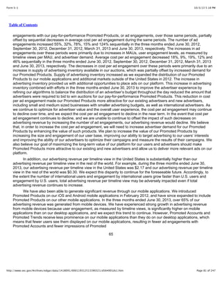 10/3/13 5:18 PMForm S-1
Page 81 of 247http://www.sec.gov/Archives/edgar/data/1418091/000119312513390321/d564001ds1.htm
Table of Contents
engagements with our pay-for-performance Promoted Products, or ad engagements, over those same periods, partially
offset by sequential decreases in average cost per ad engagement during the same periods. The number of ad
engagements increased 55%, 32%, 78%, 15% and 124% sequentially in the three months ended June 30, 2012,
September 30, 2012, December 31, 2012, March 31, 2013 and June 30, 2013, respectively. The increases in ad
engagements over these periods were primarily due to increases in MAUs, user engagement levels, as measured by
timeline views per MAU, and advertiser demand. Average cost per ad engagement decreased 18%, 9%, 19%, 12% and
46% sequentially in the three months ended June 30, 2012, September 30, 2012, December 31, 2012, March 31, 2013
and June 30, 2013, respectively. The decreases in cost per ad engagement over these periods were primarily due to an
increase in supply of advertising inventory available in our auctions, which was partially offset by increased demand for
our Promoted Products. Supply of advertising inventory increased as we expanded the distribution of our Promoted
Products to our mobile applications and additional markets outside of the United States in 2012. The increase in
advertising inventory provided us with additional opportunities to place ads on our platform. This increase in advertising
inventory combined with efforts in the three months ended June 30, 2013 to improve the advertiser experience by
refining our algorithms to balance the distribution of an advertiser’s budget throughout the day reduced the amount that
advertisers were required to bid to win auctions for our pay-for-performance Promoted Products. This reduction in cost
per ad engagement made our Promoted Products more attractive for our existing advertisers and new advertisers,
including small and medium sized businesses with smaller advertising budgets, as well as international advertisers. As
we continue to optimize for advertiser value and the overall user experience, the cost per ad engagement may continue
to decline over time, and we expect the cost per ad engagement to decline in the near term. In the event that cost per
ad engagement continues to decline, and we are unable to continue to offset the impact of such decreases on
advertising revenue by increasing the number of ad engagements, our advertising revenue would decline. We believe
that, in order to increase the cost per ad engagement, we will need to increase advertiser demand for our Promoted
Products by enhancing the value of such products. We plan to increase the value of our Promoted Products by
increasing the size and engagement of our user base, improving our ability to target advertising to our users’ interests
and improving the ability of our advertisers to optimize their campaigns and measure the results of their campaigns. We
also believe our goal of maximizing the long-term value of our platform for our users and advertisers should make
Promoted Products more attractive to our existing and new advertisers and allow us to deliver more relevant ads on our
platform.
In addition, our advertising revenue per timeline view in the United States is substantially higher than our
advertising revenue per timeline view in the rest of the world. For example, during the three months ended June 30,
2013, our advertising revenue per timeline view in the United States was $2.17 and our advertising revenue per timeline
view in the rest of the world was $0.30. We expect this disparity to continue for the foreseeable future. Accordingly, to
the extent the number of international users and engagement by international users grow faster than U.S. users and
engagement by U.S. users, total advertising revenue per timeline view may be adversely impacted even if total
advertising revenue continues to increase.
We have also been able to generate significant revenue through our mobile applications. We introduced
Promoted Products on our iOS and Android mobile applications in February 2012, and have since expanded to include
Promoted Products on our other mobile applications. In the three months ended June 30, 2013, over 65% of our
advertising revenue was generated from mobile devices. We have experienced strong growth in advertising revenue
from mobile devices because user engagement, as measured by timeline views, is significantly higher on mobile
applications than on our desktop applications, and we expect this trend to continue. However, Promoted Accounts and
Promoted Trends receive less prominence on our mobile applications than they do on our desktop applications, which
means that fewer users see them displayed on our mobile applications, resulting in fewer ad engagements with
Promoted Accounts and fewer impressions of Promoted
65
 