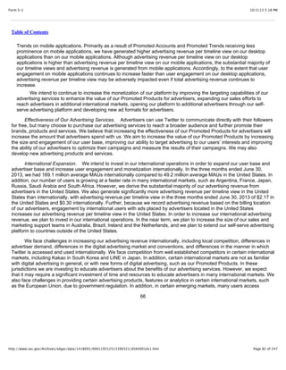 10/3/13 5:18 PMForm S-1
Page 82 of 247http://www.sec.gov/Archives/edgar/data/1418091/000119312513390321/d564001ds1.htm
Table of Contents
Trends on mobile applications. Primarily as a result of Promoted Accounts and Promoted Trends receiving less
prominence on mobile applications, we have generated higher advertising revenue per timeline view on our desktop
applications than on our mobile applications. Although advertising revenue per timeline view on our desktop
applications is higher than advertising revenue per timeline view on our mobile applications, the substantial majority of
our timeline views and advertising revenue is generated from mobile applications. Accordingly, to the extent that user
engagement on mobile applications continues to increase faster than user engagement on our desktop applications,
advertising revenue per timeline view may be adversely impacted even if total advertising revenue continues to
increase.
We intend to continue to increase the monetization of our platform by improving the targeting capabilities of our
advertising services to enhance the value of our Promoted Products for advertisers, expanding our sales efforts to
reach advertisers in additional international markets, opening our platform to additional advertisers through our self-
serve advertising platform and developing new ad formats for advertisers.
Effectiveness of Our Advertising Services. Advertisers can use Twitter to communicate directly with their followers
for free, but many choose to purchase our advertising services to reach a broader audience and further promote their
brands, products and services. We believe that increasing the effectiveness of our Promoted Products for advertisers will
increase the amount that advertisers spend with us. We aim to increase the value of our Promoted Products by increasing
the size and engagement of our user base, improving our ability to target advertising to our users’ interests and improving
the ability of our advertisers to optimize their campaigns and measure the results of their campaigns. We may also
develop new advertising products and services.
International Expansion. We intend to invest in our international operations in order to expand our user base and
advertiser base and increase user engagement and monetization internationally. In the three months ended June 30,
2013, we had 169.1 million average MAUs internationally compared to 49.2 million average MAUs in the United States. In
addition, our number of users is growing at a faster rate in many international markets, such as Argentina, France, Japan,
Russia, Saudi Arabia and South Africa. However, we derive the substantial majority of our advertising revenue from
advertisers in the United States. We also generate significantly more advertising revenue per timeline view in the United
States than internationally, with advertising revenue per timeline view in the three months ended June 30, 2013 of $2.17 in
the United States and $0.30 internationally. Further, because we record advertising revenue based on the billing location
of our advertisers, engagement by international users with ads placed by advertisers located in the United States
increases our advertising revenue per timeline view in the United States. In order to increase our international advertising
revenue, we plan to invest in our international operations. In the near term, we plan to increase the size of our sales and
marketing support teams in Australia, Brazil, Ireland and the Netherlands, and we plan to extend our self-serve advertising
platform to countries outside of the United States.
We face challenges in increasing our advertising revenue internationally, including local competition, differences in
advertiser demand, differences in the digital advertising market and conventions, and differences in the manner in which
Twitter is accessed and used internationally. We face competition from well established competitors in certain international
markets, including Kakao in South Korea and LINE in Japan. In addition, certain international markets are not as familiar
with digital advertising in general, or with new forms of digital advertising, such as our Promoted Products. In these
jurisdictions we are investing to educate advertisers about the benefits of our advertising services. However, we expect
that it may require a significant investment of time and resources to educate advertisers in many international markets. We
also face challenges in providing certain advertising products, features or analytics in certain international markets, such
as the European Union, due to government regulation. In addition, in certain emerging markets, many users access
66
 