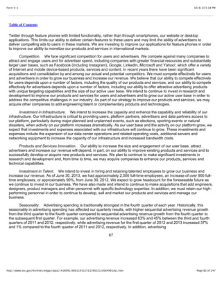 10/3/13 5:18 PMForm S-1
Page 83 of 247http://www.sec.gov/Archives/edgar/data/1418091/000119312513390321/d564001ds1.htm
Table of Contents
Twitter through feature phones with limited functionality, rather than through smartphones, our website or desktop
applications. This limits our ability to deliver certain features to these users and may limit the ability of advertisers to
deliver compelling ads to users in these markets. We are investing to improve our applications for feature phones in order
to improve our ability to monetize our products and services in international markets.
Competition. We face significant competition for users and advertisers. We compete against many companies to
attract and engage users and for advertiser spend, including companies with greater financial resources and substantially
larger user bases, such as Facebook (including Instagram), Google, LinkedIn, Microsoft and Yahoo!, which offer a variety
of Internet and mobile device-based products, services and content. In recent years there have been significant
acquisitions and consolidation by and among our actual and potential competitors. We must compete effectively for users
and advertisers in order to grow our business and increase our revenue. We believe that our ability to compete effectively
for users depends upon a number of factors, including the quality of our products and services; and our ability to compete
effectively for advertisers depends upon a number of factors, including our ability to offer attractive advertising products
with unique targeting capabilities and the size of our active user base. We intend to continue to invest in research and
development to improve our products and services for users and advertisers and to grow our active user base in order to
address the competitive challenges in our industry. As part of our strategy to improve our products and services, we may
acquire other companies to add engineering talent or complementary products and technologies.
Investment in Infrastructure. We intend to increase the capacity and enhance the capability and reliability of our
infrastructure. Our infrastructure is critical to providing users, platform partners, advertisers and data partners access to
our platform, particularly during major planned and unplanned events, such as elections, sporting events or natural
disasters, when activity on our platform increases dramatically. As our user base and the activity on our platform grow, we
expect that investments and expenses associated with our infrastructure will continue to grow. These investments and
expenses include the expansion of our data center operations and related operating costs, additional servers and
networking equipment to increase the capacity of our infrastructure and increased bandwidth costs.
Products and Services Innovation. Our ability to increase the size and engagement of our user base, attract
advertisers and increase our revenue will depend, in part, on our ability to improve existing products and services and to
successfully develop or acquire new products and services. We plan to continue to make significant investments in
research and development and, from time to time, we may acquire companies to enhance our products, services and
technical capabilities.
Investment in Talent. We intend to invest in hiring and retaining talented employees to grow our business and
increase our revenue. As of June 30, 2013, we had approximately 2,000 full-time employees, an increase of over 900 full-
time employees, or approximately 90%, from June 30, 2012. We expect to grow headcount for the foreseeable future as
we continue to invest in our business. We have also made and intend to continue to make acquisitions that add engineers,
designers, product managers and other personnel with specific technology expertise. In addition, we must retain our high-
performing personnel in order to continue to develop, sell and market our products and services and manage our
business.
Seasonality. Advertising spending is traditionally strongest in the fourth quarter of each year. Historically, this
seasonality in advertising spending has affected our quarterly results, with higher sequential advertising revenue growth
from the third quarter to the fourth quarter compared to sequential advertising revenue growth from the fourth quarter to
the subsequent first quarter. For example, our advertising revenue increased 63% and 45% between the third and fourth
quarters of 2011 and 2012, respectively, while advertising revenue for the first quarter of 2012 and 2013 increased 37%
and 1% compared to the fourth quarter of 2011 and 2012, respectively. In addition, advertising
67
 