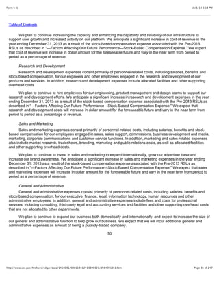 10/3/13 5:18 PMForm S-1
Page 86 of 247http://www.sec.gov/Archives/edgar/data/1418091/000119312513390321/d564001ds1.htm
Table of Contents
We plan to continue increasing the capacity and enhancing the capability and reliability of our infrastructure to
support user growth and increased activity on our platform. We anticipate a significant increase in cost of revenue in the
year ending December 31, 2013 as a result of the stock-based compensation expense associated with the Pre-2013
RSUs as described in “—Factors Affecting Our Future Performance—Stock-Based Compensation Expense.” We expect
that cost of revenue will increase in dollar amount for the foreseeable future and vary in the near term from period to
period as a percentage of revenue.
Research and Development
Research and development expenses consist primarily of personnel-related costs, including salaries, benefits and
stock-based compensation, for our engineers and other employees engaged in the research and development of our
products and services. In addition, research and development expenses include allocated facilities and other supporting
overhead costs.
We plan to continue to hire employees for our engineering, product management and design teams to support our
research and development efforts. We anticipate a significant increase in research and development expenses in the year
ending December 31, 2013 as a result of the stock-based compensation expense associated with the Pre-2013 RSUs as
described in “—Factors Affecting Our Future Performance—Stock-Based Compensation Expense.” We expect that
research and development costs will increase in dollar amount for the foreseeable future and vary in the near term from
period to period as a percentage of revenue.
Sales and Marketing
Sales and marketing expenses consist primarily of personnel-related costs, including salaries, benefits and stock-
based compensation for our employees engaged in sales, sales support, commissions, business development and media,
marketing, corporate communications and customer service functions. In addition, marketing and sales-related expenses
also include market research, tradeshows, branding, marketing and public relations costs, as well as allocated facilities
and other supporting overhead costs.
We plan to continue to invest in sales and marketing to expand internationally, grow our advertiser base and
increase our brand awareness. We anticipate a significant increase in sales and marketing expenses in the year ending
December 31, 2013 as a result of the stock-based compensation expense associated with the Pre-2013 RSUs as
described in “—Factors Affecting Our Future Performance—Stock-Based Compensation Expense.” We expect that sales
and marketing expenses will increase in dollar amount for the foreseeable future and vary in the near term from period to
period as a percentage of revenue.
General and Administrative
General and administrative expenses consist primarily of personnel-related costs, including salaries, benefits and
stock-based compensation, for our executive, finance, legal, information technology, human resources and other
administrative employees. In addition, general and administrative expenses include fees and costs for professional
services, including consulting, third-party legal and accounting services and facilities and other supporting overhead costs
that are not allocated to other departments.
We plan to continue to expand our business both domestically and internationally, and expect to increase the size of
our general and administrative function to help grow our business. We expect that we will incur additional general and
administrative expenses as a result of being a publicly-traded company.
70
 