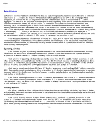 10/3/13 5:18 PMForm S-1
Page 99 of 247http://www.sec.gov/Archives/edgar/data/1418091/000119312513390321/d564001ds1.htm
Table of Contents
performance condition had been satisfied on that date and (ii) that the price of our common stock at the time of settlement
was equal to $ , which is the midpoint of the estimated offering price range set forth on the cover page of this
prospectus, we estimate that this tax obligation on the initial settlement date would be approximately $ in the
aggregate. The amount of this obligation could be higher or lower, depending on the price of shares of our common stock
on the initial settlement date for the Pre-2013 RSUs. To settle these Pre-2013 RSUs on the initial settlement date,
assuming a 40% tax withholding rate, if we choose to undertake a net settlement of all of these awards rather than
allowing our employees who are not executive officers to sell shares of our common stock in the public market to satisfy
their income tax obligations related to the vesting and settlement of such awards, we would expect to deliver an aggregate
of approximately shares of our common stock to Pre-2013 RSU holders and withholding an aggregate of
approximately shares of our common stock. In connection with these net settlements, we would withhold and remit
the tax liabilities on behalf of the Pre-2013 RSU holders to the relevant tax authorities in cash.
If we choose to undertake a net settlement of our Pre-2013 RSUs, then in order to fund the tax withholding and
remittance obligations on behalf of our Pre-2013 RSU holders, we would expect to use a substantial portion of our cash
and cash equivalent balances, or, alternatively, we may choose to borrow funds or a combination of cash and borrowed
funds to satisfy these obligations.
Operating Activities
Cash provided by (used in) operating activities consisted of net loss adjusted for certain non-cash items including
depreciation and amortization, stock-based compensation, deferred income taxes and non-cash expense related to
acquisitions, as well as the effect of changes in working capital and other activities.
Cash provided by operating activities in the six months ended June 30, 2013 was $9.7 million, an increase in cash
inflow of $32.7 million compared to the six months ended June 30, 2012. Cash provided by operating activities was driven
by a net loss of $69.3 million, as adjusted for the exclusion of non-cash expenses totaling $87.6 million and the effect of
changes in working capital and other carrying balances that resulted in cash outflow of $8.7 million.
Cash used in operating activities in 2012 was $27.9 million, a decrease in cash outflow of $42.7 million compared to
2011. Cash used in operating activities was driven by a net loss of $79.4 million, as adjusted for the exclusion of non-cash
expenses totaling $104.8 million and the effect of changes in working capital and other carrying balances that resulted in
cash outflow of $53.3 million.
Cash used in operating activities in 2011 was $70.6 million, an increase in cash outflow of $21.9 million compared to
2010. Cash used in operating activities was driven by a net loss of $128.3 million, as adjusted for the exclusion of non-
cash expenses totaling $86.9 million and the effect of changes in working capital and other carrying balances that resulted
in cash outflow of $29.2 million.
Investing Activities
Our primary investing activities consisted of purchases of property and equipment, particularly purchases of servers
and networking equipment, purchases and disposal of marketable securities, leasehold improvements for our facilities and
acquisitions of businesses.
Cash used in investing activities in the six months ended June 30, 2013 was $22.5 million, a decrease in cash
outflow of $16.2 million compared to the six months ended June 30, 2012. The decrease in cash outflow was due to a
decrease in purchases of marketable securities of $123.7 million and an increase in sales of marketable securities of
$17.8 million, partially offset by the decrease in the proceeds from maturities of marketable securities of $122.0 million.
81
 