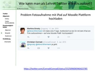 © Martina Grosty
Twitter
Allgemein
Aufbau
Twitter
Zeichen/Befehle
Einsatzmöglich-
keiten
Allgemein
Fortbildung
#EdchatDe
Beispiele
Reaktionen
Wie kann man als Lehrer Twitter effektiv nutzen?
>
Problem Fotoaufnahme mit iPad auf Moodle Plattform
hochladen
https://twitter.com/ConradiConradi/status/552509606946422785
 