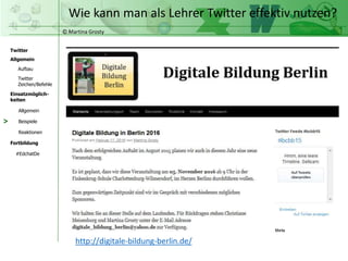 © Martina Grosty
Twitter
Allgemein
Aufbau
Twitter
Zeichen/Befehle
Einsatzmöglich-
keiten
Allgemein
Fortbildung
#EdchatDe
Beispiele
Reaktionen
Wie kann man als Lehrer Twitter effektiv nutzen?
>
http://digitale-bildung-berlin.de/
 