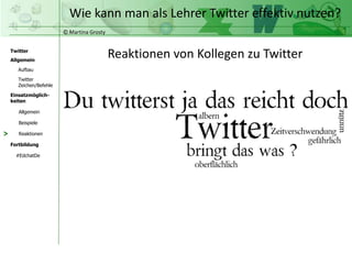 © Martina Grosty
Twitter
Allgemein
Aufbau
Twitter
Zeichen/Befehle
Einsatzmöglich-
keiten
Allgemein
Fortbildung
#EdchatDe
Beispiele
Reaktionen
Wie kann man als Lehrer Twitter effektiv nutzen?
>
Reaktionen von Kollegen zu Twitter
 