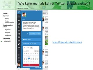 © Martina Grosty
Twitter
Allgemein
Aufbau
Twitter
Zeichen/Befehle
Einsatzmöglich-
keiten
Allgemein
Fortbildung
#EdchatDe
Beispiele
Reaktionen
Wie kann man als Lehrer Twitter effektiv nutzen?
> https://tweetdeck.twitter.com/
 