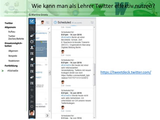 © Martina Grosty
Twitter
Allgemein
Aufbau
Twitter
Zeichen/Befehle
Einsatzmöglich-
keiten
Allgemein
Fortbildung
#EdchatDe
Beispiele
Reaktionen
Wie kann man als Lehrer Twitter effektiv nutzen?
> https://tweetdeck.twitter.com/
 