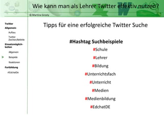 © Martina Grosty
Twitter
Allgemein
Aufbau
Twitter
Zeichen/Befehle
Einsatzmöglich-
keiten
Allgemein
Fortbildung
#EdchatDe
Beispiele
Reaktionen
Wie kann man als Lehrer Twitter effektiv nutzen?
>
#Hashtag Suchbeispiele
#Schule
#Lehrer
#Bildung
#Unterrichtsfach
#Unterricht
#Medien
#Medienbildung
#EdchatDE
Tipps für eine erfolgreiche Twitter Suche
 