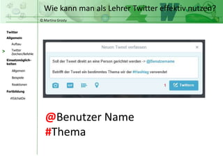 © Martina Grosty
Twitter
Allgemein
Aufbau
Twitter
Zeichen/Befehle
Einsatzmöglich-
keiten
Allgemein
Fortbildung
#EdchatDe
Beispiele
Reaktionen
Wie kann man als Lehrer Twitter effektiv nutzen?
>
@Benutzer Name
#Thema
 
