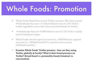 Whole Foods: Promotion
 •   Whole Foods Market has several Twitter accounts. The main account
     (@wholefoods) has over 1.7 million followers (as of 3/28/10) & is
     widely regarded as one of the most successful brands on Twitter.

 •   @wholerecipes has over 19,000 followers (as of 3/28/10) & is mainly
     used to broadcast recipes

 •   Whole Foods also has topical accounts (i.e., @WFMcheese), regional
     accounts (i.e., @WholeFoodsNYC), and local store account
     (@WholeFoodsPAL)

 •   Examine Whole Foods’ Twitter presence - how are they using
     Twitter, globally & locally? What is their brand presence on
     Twitter? (brand-based vs. personality-based; broadcast vs.
     conversation)
 