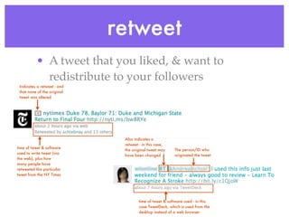 retweet
           • A tweet that you liked, & want to
             redistribute to your followers
 Indicates a retweet - and
 that none of the original
 tweet was altered




                              Also indicates a
                              retweet - in this case,
time of tweet & software
                              the original tweet may    The person/ID who
used to write tweet (via
                              have been changed         originated the tweet
the web), plus how
many people have
retweeted this particular
tweet from the NY Times




                                     time of tweet & software used - in this
                                     case TweetDeck, which is used from the
                                     desktop instead of a web browser
 