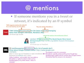 @ mentions
       • If someone mentions you in a tweet or
         retweet, it’s indicated by an @ symbol
TIME magazine mentions the twitter ID
for a new book by one of its editors                       They also mention themselves :}




                                                                       retweet that mentions Harvard Business School




                                                                            This retweet is a part of a conversation.
                                                                            @Scobleizer orginally posted something about Google Sync
                                                                            @matthewogston replied with this comment about Google Contacts
     I follow Scobleizer - and normally I don’t see replies to              @Scobelizer liked the comment so he retweeted it.
     @Scobelizer or replies he makes to others such as
     @matthewogston (in my twitter stream) - unless it is
     retweeted.
 