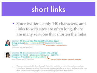 short links
• Since twitter is only 140 characters, and
  links to web sites are often long, there
  are many services that shorten the links

                                              Harvard has a branded service




                                                    bit.ly is popular service & is built into TweetDeck



•   These are automatically done through the twitter web site, or via twitter software such as
    TweetDeck, Seesmic, or others. You can also go directly to bit.ly or tiny.cc and create your own
    short link to share with people -- it can be used in places other than twitter.
 
