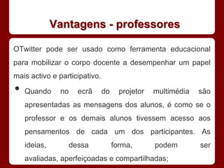 Vantagens - professores

OTwitter pode ser usado como ferramenta educacional
para mobilizar o corpo docente a desempenhar um papel
mais activo e participativo.

•   Quando     no     ecrã     do     projetor   multimédia   são
    apresentadas as mensagens dos alunos, é como se o
    professor e os demais alunos tivessem acesso aos
    pensamentos de cada um dos participantes. As
    ideias,         dessa           forma,       podem        ser
    avaliadas, aperfeiçoadas e compartilhadas;
 