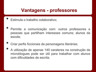 Vantagens - professores
•   Estimula o trabalho colaborativo;

•   Permite a comunicação com: outros professores e
    pessoas que partilham interesses comuns; alunos da
    escola;

•   Criar perfis ficcionais de personagens literárias;
•   A utilização de apenas 140 carateres na construção de
    microblogues pode ser útil para trabalhar com alunos
    com dificuldades de escrita.
 