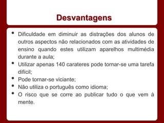 Desvantagens
•   Dificuldade em diminuir as distrações dos alunos de
    outros aspectos não relacionados com as atividades de
    ensino quando estes utilizam aparelhos multimédia
    durante a aula;
•   Utilizar apenas 140 carateres pode tornar-se uma tarefa
    difícil;
•   Pode tornar-se viciante;
•   Não utiliza o português como idioma;
•   O risco que se corre ao publicar tudo o que vem à
    mente.
 