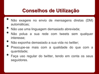 Conselhos de Utilização
•   Não exagere no envio de mensagens diretas (DM)
    automáticas;
•   Não use uma linguagem demasiado abreviada;
•   Não polua a sua rede com tweets sem qualquer
    interesse;
•   Não exponha demasiado a sua vida no twitter;
•   Preocupe-se mais com a qualidade do que com a
    quantidade;
•   Faça uso regular do twitter, tendo em conta os seus
    seguidores.
 