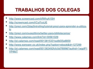 TRABALHOS DOS COLEGAS
•   http://www.screencast.com/t/fWhyA1SH
•   http://screencast.com/t/Cyt7csUE
•   http://prezi.com/2dap5ntnsfmg/tutorial-prezi-para-aprender-a-utiliza-
    lo
•   http://prezi.com/xvaszlilnrix/twitter-para-bibliotecarios/
•   http://www.calameo.com/link?id=30561029
•   http://pt.calameo.com/read/0013815331ea9d35a8859
•   http://www.eanswer.co.uk/index.php?option=ebook&id=127299
•   http://pt.calameo.com/read/001382492fcfc5d7f8996?authid=1wgdP1
    YP4tbT
 