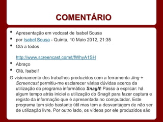 COMENTÁRIO
•   Apresentação em vodcast de Isabel Sousa
•   por Isabel Sousa - Quinta, 10 Maio 2012, 21:35
•   Olá a todos

   http://www.screencast.com/t/fWhyA1SH
•  Abraço
•  Olá, Isabel!
O visionamento dos trabalhos produzidos com a ferramenta Jing +
   Screencast permitiu-me esclarecer várias dúvidas acerca da
   utilização do programa informático SnagIt! Passo a explicar: há
   algum tempo atrás iniciei a utilização do Snagit para fazer captura e
   registo da informação que é apresentada no computador. Este
   programa tem sido bastante útil mas tem a desvantagem de não ser
   de utilização livre. Por outro lado, os vídeos por ele produzidos são
 