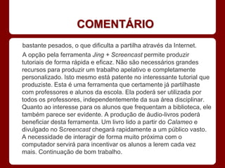 COMENTÁRIO
bastante pesados, o que dificulta a partilha através da Internet.
A opção pela ferramenta Jing + Screencast permite produzir
tutoriais de forma rápida e eficaz. Não são necessários grandes
recursos para produzir um trabalho apelativo e completamente
personalizado. Isto mesmo está patente no interessante tutorial que
produziste. Esta é uma ferramenta que certamente já partilhaste
com professores e alunos da escola. Ela poderá ser utilizada por
todos os professores, independentemente da sua área disciplinar.
Quanto ao interesse para os alunos que frequentam a biblioteca, ele
também parece ser evidente. A produção de áudio-livros poderá
beneficiar desta ferramenta. Um livro lido a partir do Calameo e
divulgado no Screencast chegará rapidamente a um público vasto.
A necessidade de interagir de forma muito próxima com o
computador servirá para incentivar os alunos a lerem cada vez
mais. Continuação de bom trabalho.
 