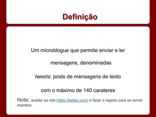 Definição



        Um microblogue que permite enviar e ler

                   mensagens, denominadas

          tweets: posts de mensagens de texto

             com o máximo de 140 carateres
Nota: aceder ao site https://twitter.com/ e fazer o registo para se tornar
membro
 