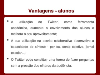 Vantagens - alunos

•   A     utilização   do   Twitter,   como    ferramenta
    académica, aumenta o envolvimento dos alunos e
    melhora o seu aproveitamento;

•   A sua utilização na escrita colaborativa desenvolve a
    capacidade de síntese - por ex. conto coletivo, jornal
    escolar,...;

•   O Twitter pode constituir uma forma de fazer perguntas
    sem a pressão dos olhares da audiência;
 