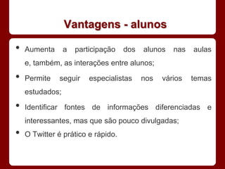Vantagens - alunos

•   Aumenta      a   participação   dos   alunos   nas   aulas
    e, também, as interações entre alunos;

•   Permite   seguir     especialistas    nos   vários   temas
    estudados;

•   Identificar fontes de informações diferenciadas e
    interessantes, mas que são pouco divulgadas;
•   O Twitter é prático e rápido.
 