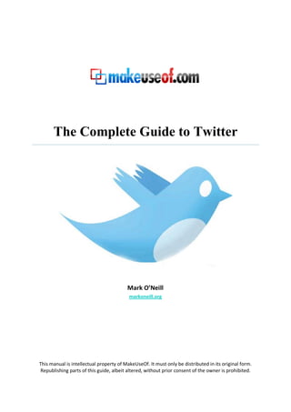 The Complete Guide to Twitter




                                         Mark O’Neill
                                          markoneill.org




This manual is intellectual property of MakeUseOf. It must only be distributed in its original form.
 Republishing parts of this guide, albeit altered, without prior consent of the owner is prohibited.
 