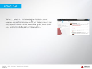 COMO USAR




       Na aba “Conectar”, você consegue visualizar todos
       aqueles que adicionam seu perfil, ver os tweets em que
       você aparece mencionado e também quais publicações
       suas foram retuitadas por outros usuários.




Copyright © 2012 – Humantech – Todos os direitos reservados
Versão 1.1
 