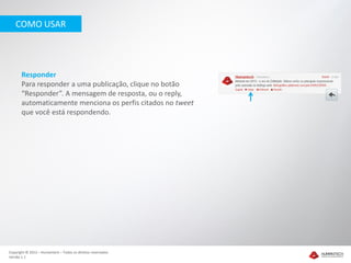 COMO USAR




       Responder
       Para responder a uma publicação, clique no botão
       “Responder”. A mensagem de resposta, ou o reply,
       automaticamente menciona os perfis citados no tweet
       que você está respondendo.




Copyright © 2012 – Humantech – Todos os direitos reservados
Versão 1.1
 