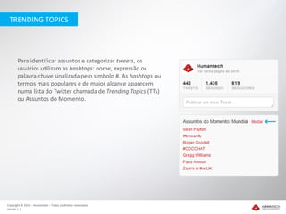 TRENDING TOPICS




       Para identificar assuntos e categorizar tweets, os
       usuários utilizam as hashtags: nome, expressão ou
       palavra-chave sinalizada pelo símbolo #. As hashtags ou
       termos mais populares e de maior alcance aparecem
       numa lista do Twitter chamada de Trending Topics (TTs)
       ou Assuntos do Momento.




Copyright © 2012 – Humantech – Todos os direitos reservados
Versão 1.1
 