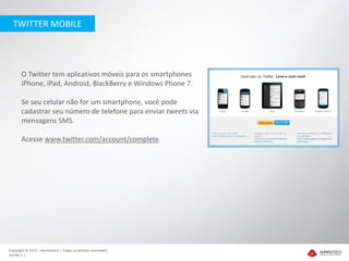 TWITTER MOBILE




       O Twitter tem aplicativos móveis para os smartphones
       iPhone, iPad, Android, BlackBerry e Windows Phone 7.

       Se seu celular não for um smartphone, você pode
       cadastrar seu número de telefone para enviar tweets via
       mensagens SMS.

       Acesse www.twitter.com/account/complete




Copyright © 2012 – Humantech – Todos os direitos reservados
Versão 1.1
 