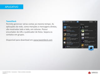 APLICATIVO




       TweetDeck
       Permite gerenciar várias contas ao mesmo tempo. As
       aplicações da rede, como menções e mensagens diretas,
       são mostradas lado a lado, em colunas. Possui
       encurtador de URL e publicador de fotos. Separa os
       contatos em grupos.

       Disponível para download em www.tweetdeck.com




Copyright © 2012 – Humantech – Todos os direitos reservados
Versão 1.1
 