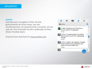 APLICATIVO




       Echofon
       Extensão para o navegador Firefox. Permite
       gerenciamento de várias contas, mas não
       simultaneamente: só é possível tuitar e visualizar uma de
       cada vez. Tem encurtador de URL e publicador de fotos.
       Mostra Trending Topics.

       Disponível para download em www.echofon.com




Copyright © 2012 – Humantech – Todos os direitos reservados
Versão 1.1
 