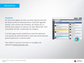 APLICATIVO




       HootSuite
       Em forma de página da web, permite o gerenciamento
       de várias contas simultaneamente. É possível agendar
       tweets, criar colunas (de timelines, de replies etc.) e
       boards para separar as colunas em abas diferentes. Tem
       encurtador de URL e publicador de imagens.

       A versão paga mostra estatísticas e permite adicionar
       uma equipe de administradores, para que várias pessoas
       possam gerenciar a mesma conta.

       Para utilizar, é preciso inscrever-se na página do
       aplicativo www.hootsuite.com.




Copyright © 2012 – Humantech – Todos os direitos reservados
Versão 1.1
 
